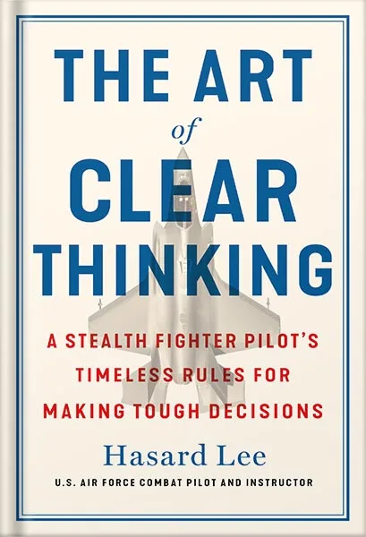 The Art of Clear Thinking: A Stealth Fighter Pilot’s Timeless Rules for Making Tough Decisions by Hasard Lee PDF